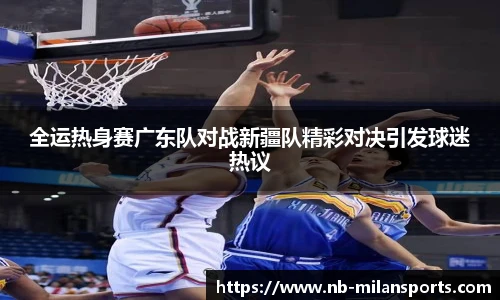全运热身赛广东队对战新疆队精彩对决引发球迷热议