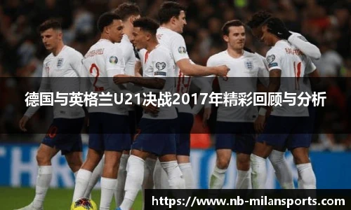 德国与英格兰U21决战2017年精彩回顾与分析